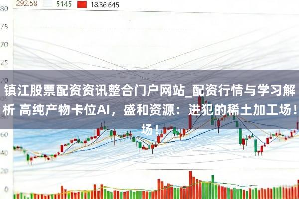镇江股票配资资讯整合门户网站_配资行情与学习解析 高纯产物卡位AI，盛和资源：进犯的稀土加工场！
