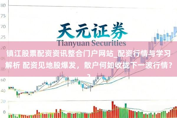 镇江股票配资资讯整合门户网站_配资行情与学习解析 配资见地股爆发，散户何如收拢下一波行情？