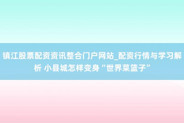 镇江股票配资资讯整合门户网站_配资行情与学习解析 小县城怎样变身“世界菜篮子”