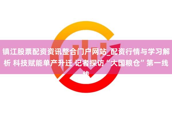 镇江股票配资资讯整合门户网站_配资行情与学习解析 科技赋能单产升迁 记者探访“大国粮仓”第一线