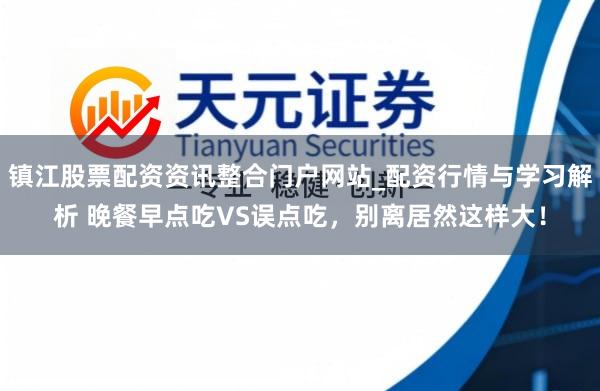 镇江股票配资资讯整合门户网站_配资行情与学习解析 晚餐早点吃VS误点吃，别离居然这样大！
