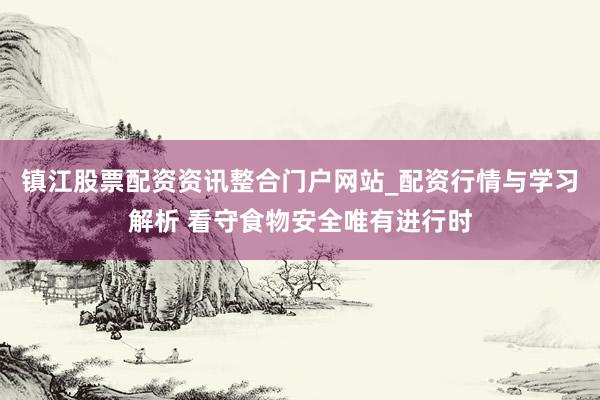 镇江股票配资资讯整合门户网站_配资行情与学习解析 看守食物安全唯有进行时