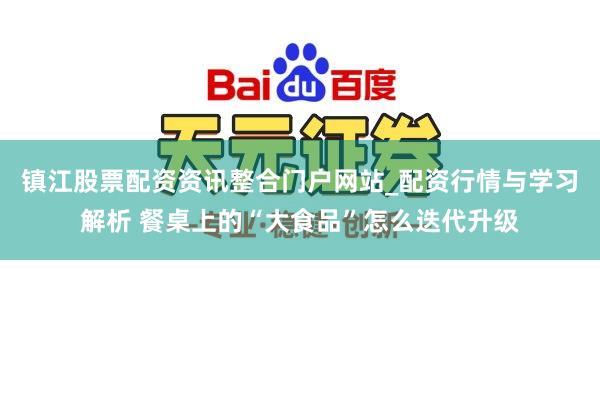 镇江股票配资资讯整合门户网站_配资行情与学习解析 餐桌上的“大食品”怎么迭代升级