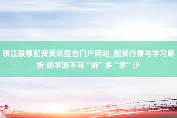 镇江股票配资资讯整合门户网站_配资行情与学习解析 研学游不可“游”多“学”少
